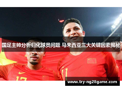 国足主帅分析归化球员问题 马来西亚三大关键因素揭秘 国足主帅分析归化球员问题 马来西亚三大关键因素揭秘
