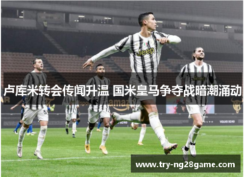 卢库米转会传闻升温 国米皇马争夺战暗潮涌动 卢库米转会传闻升温 国米皇马争夺战暗潮涌动