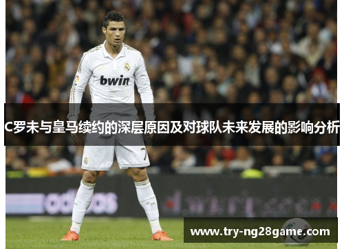 C罗未与皇马续约的深层原因及对球队未来发展的影响分析