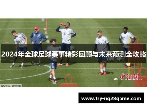 2024年全球足球赛事精彩回顾与未来预测全攻略