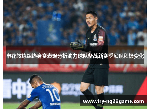 申花教练组热身赛表现分析助力球队备战新赛季展现积极变化