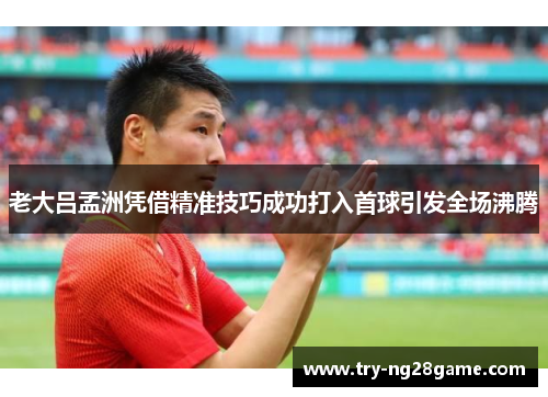老大吕孟洲凭借精准技巧成功打入首球引发全场沸腾