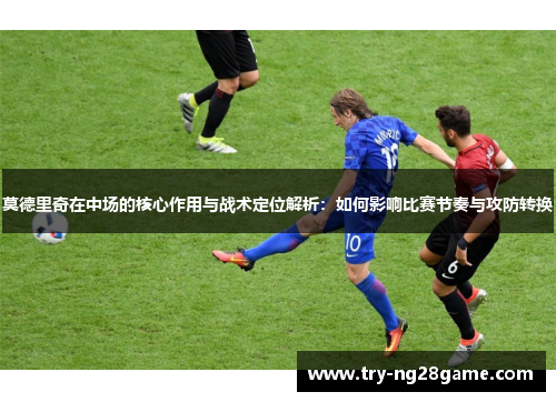 莫德里奇在中场的核心作用与战术定位解析：如何影响比赛节奏与攻防转换