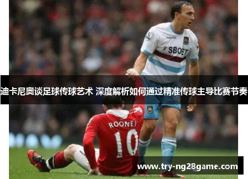 迪卡尼奥谈足球传球艺术 深度解析如何通过精准传球主导比赛节奏