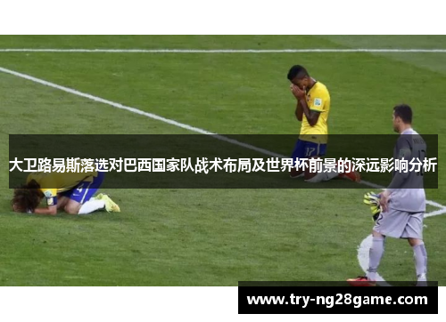 大卫路易斯落选对巴西国家队战术布局及世界杯前景的深远影响分析