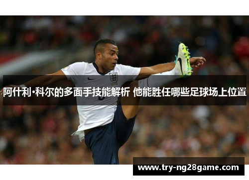 阿什利·科尔的多面手技能解析 他能胜任哪些足球场上位置 阿什利·科尔的多面手技能解析 他能胜任哪些足球场上位置
