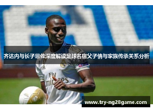 齐达内与长子恩佐深度解读足球名宿父子情与家族传承关系分析 齐达内与长子恩佐深度解读足球名宿父子情与家族传承关系分析