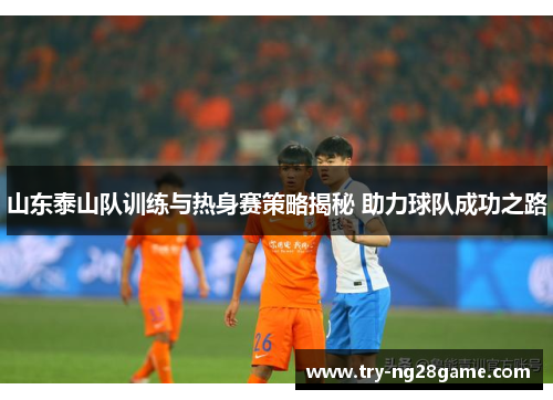 山东泰山队训练与热身赛策略揭秘 助力球队成功之路