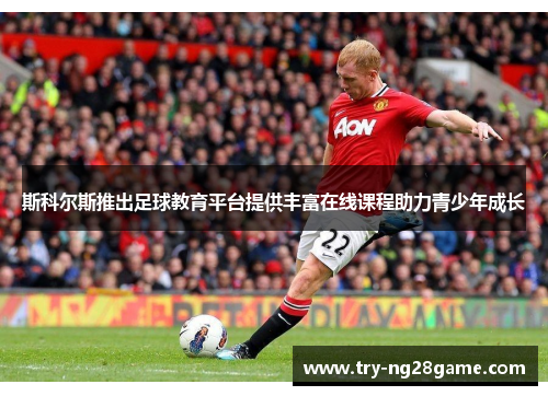 斯科尔斯推出足球教育平台提供丰富在线课程助力青少年成长 斯科尔斯推出足球教育平台提供丰富在线课程助力青少年成长