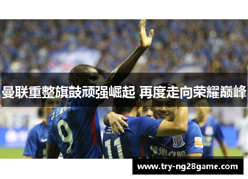 曼联重整旗鼓顽强崛起 再度走向荣耀巅峰 曼联重整旗鼓顽强崛起 再度走向荣耀巅峰