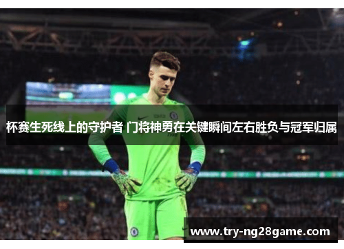杯赛生死线上的守护者 门将神勇在关键瞬间左右胜负与冠军归属