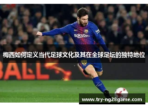 梅西如何定义当代足球文化及其在全球足坛的独特地位