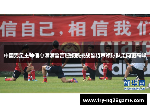 中国男足主帅信心满满誓言迎接新挑战誓将带领球队走向更高峰 中国男足主帅信心满满誓言迎接新挑战誓将带领球队走向更高峰