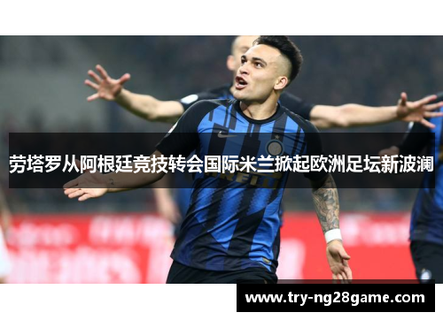 劳塔罗从阿根廷竞技转会国际米兰掀起欧洲足坛新波澜