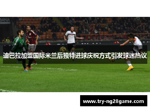迪巴拉加盟国际米兰后独特进球庆祝方式引发球迷热议 迪巴拉加盟国际米兰后独特进球庆祝方式引发球迷热议