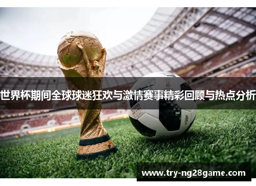 世界杯期间全球球迷狂欢与激情赛事精彩回顾与热点分析