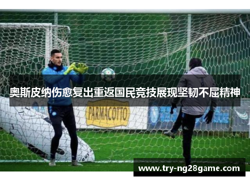 奥斯皮纳伤愈复出重返国民竞技展现坚韧不屈精神 奥斯皮纳伤愈复出重返国民竞技展现坚韧不屈精神